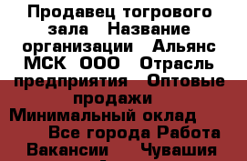 Продавец тогрового зала › Название организации ­ Альянс-МСК, ООО › Отрасль предприятия ­ Оптовые продажи › Минимальный оклад ­ 30 000 - Все города Работа » Вакансии   . Чувашия респ.,Алатырь г.